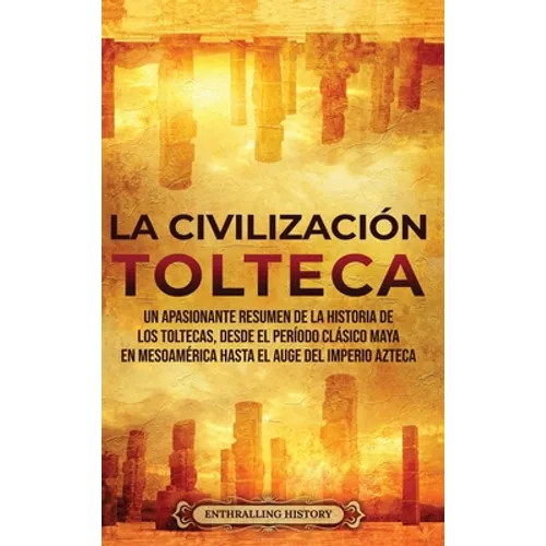 La Civilización Tolteca: Un Apasionante Resumen de la Historia de los Toltecas, Desde el Período Clásico Maya en Mesoamérica hasta el Auge del Imperio