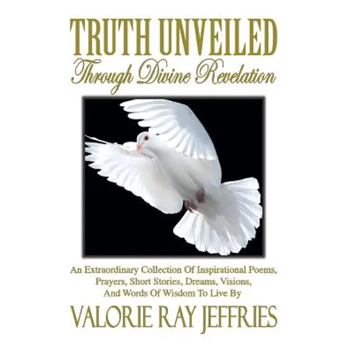 Truth Unveiled Through Divine Revelation: An Extraordinary Collection of Inspirational Poems, Prayers, Short Stories, Dreams, Visions, And Words of Wi