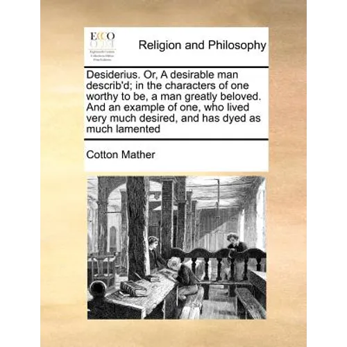 Desiderius. Or, a Desirable Man Describ'd; In the Characters of One Worthy to Be, a Man Greatly Beloved. and an Example of One, Who Lived Very Much De