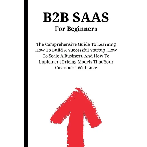 B2B SaaS For Beginners: The Comprehensive Guide To Learning How To Build A Successful Startup, How To Scale A Business, And How To Implement P