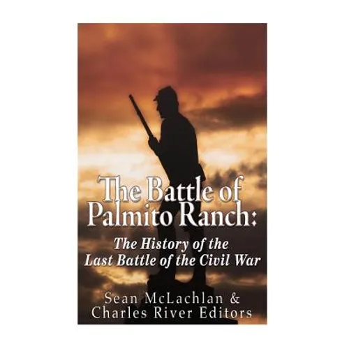 The Battle of Palmito Ranch: The History of the Last Battle of the Civil War