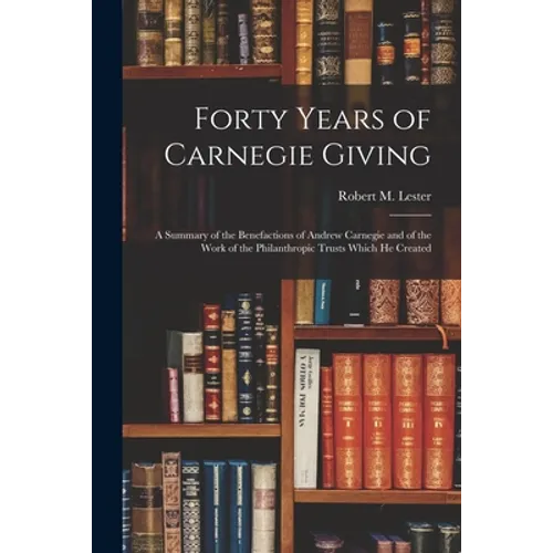 Forty Years of Carnegie Giving; a Summary of the Benefactions of Andrew Carnegie and of the Work of the Philanthropic Trusts Which He Created