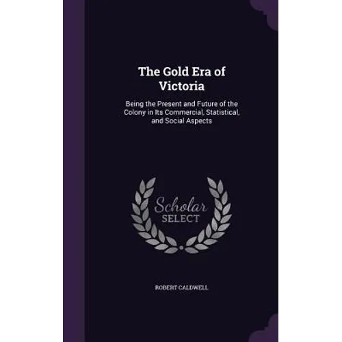 The Gold Era of Victoria: Being the Present and Future of the Colony in Its Commercial, Statistical, and Social Aspects