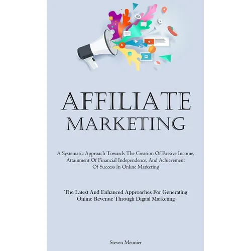 Affiliate Marketing: A Systematic Approach Towards The Creation Of Passive Income, Attainment Of Financial Independence, And Achievement Of Success In