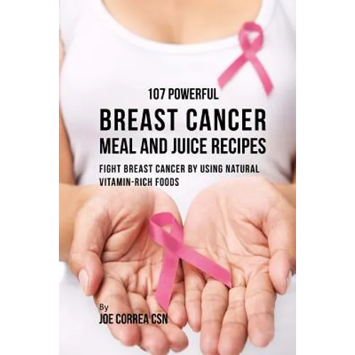 107 Powerful Breast Cancer Meal and Juice Recipes: Fight Breast Cancer by Using Natural Vitamin-Rich Foods