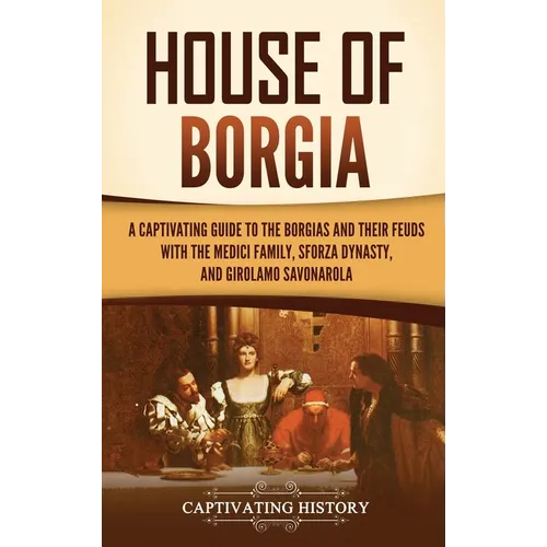 House of Borgia: A Captivating Guide to the Borgias and Their Feuds with the Medici Family, Sforza Dynasty, and Girolamo Savonarola