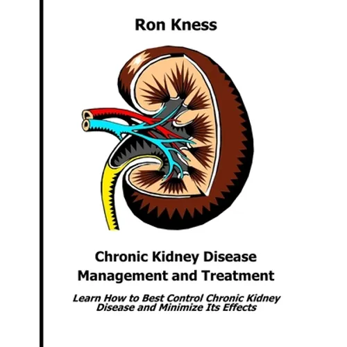 Chronic Kidney Disease Management and Treatment: Learn How to Best Control Chronic Kidney Disease and Minimize Its Effects