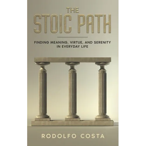 The Stoic Path: Finding Meaning, Virtue, and Serenity in Everyday Life
