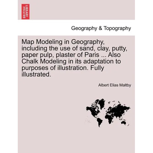 Map Modeling in Geography, Including the Use of Sand, Clay, Putty, Paper Pulp, Plaster of Paris ... Also Chalk Modeling in Its Adaptation to Purposes