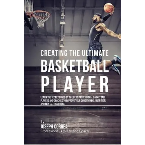 Creating the Ultimate Basketball Player: Learn the Secrets Used by the Best Professional Basketball Players and Coaches to Improve Your Conditioning,