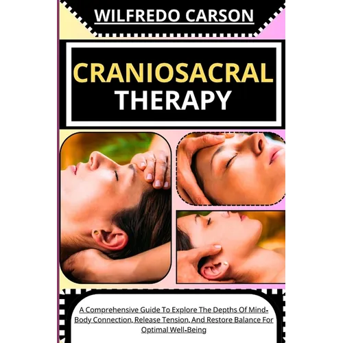 Craniosacral Therapy: A Comprehensive Guide To Explore The Depths Of Mind-Body Connection, Release Tension, And Restore Balance For Optimal Well-Being