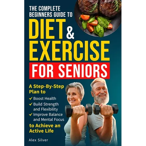 The Complete Beginners Guide to Diet and Exercise for Seniors: A Step-By-Step Plan to Boost Health, Build Strength and Flexibility, Improve Balance an