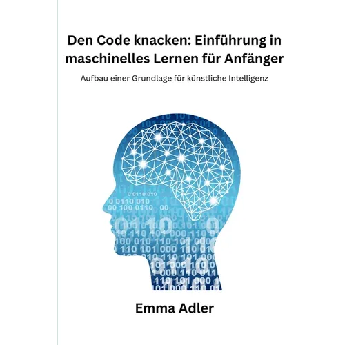 Den Code knacken: Einführung in maschinelles Lernen für Anfänger: Aufbau einer Grundlage für künstliche Intelligenz