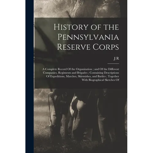 History of the Pennsylvania Reserve Corps: A Complete Record Of the Organization; and Of the Different Companies, Regiments and Brigades; Containing D