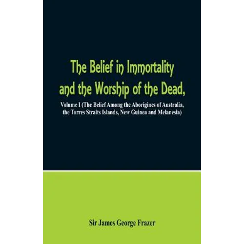 The Belief in Immortality and the Worship of the Dead: Volume I (The Belief Among the Aborigines of Australia, the Torres Straits Islands, New Guinea