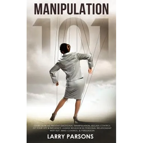 Manipulation 101: Learn How to Prevent Emotional Manipulation, Regain Control of Your Life & Influence Human Behavior in Personal Relati