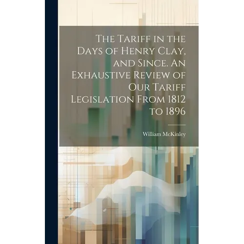The Tariff in the Days of Henry Clay, and Since. An Exhaustive Review of our Tariff Legislation From 1812 to 1896