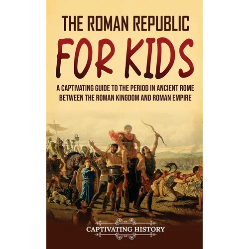 The Roman Republic for Kids: A Captivating Guide to the Period in Ancient Rome Between the Roman Kingdom and Roman Empire