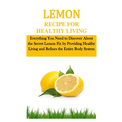 Lemon Recipe for Healthy Living: Everything You Need to Discover About the Secret Lemon Fix by Providing Healthy Living and Refines the Entire Body Sy