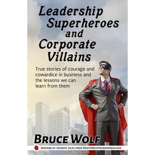 Leadership Superheroes And Corporate Villains: True Stories Of Courage And Cowardice In Business And The Lessons We Can Learn From Them