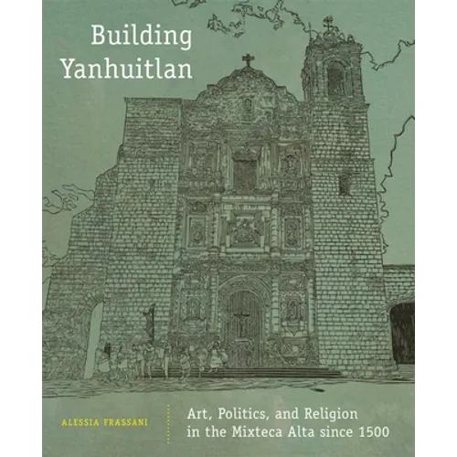 Building Yanhuitlan: Art, Politics, and Religion in the Mixteca Alta Since 1500