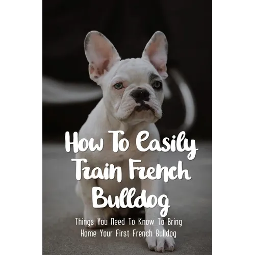 How To Easily Train French Bulldog: Things You Need To Know To Bring Home Your First French Bulldog: Frenchie Personality Of French Bulldog