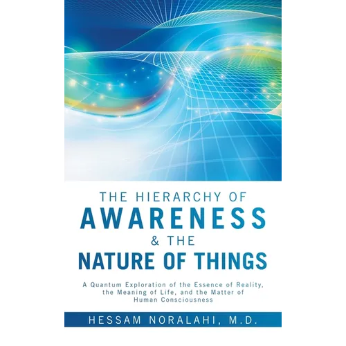 The Hierarchy of Awareness & The Nature of Things: A Quantum Exploration of the Essence of Reality, the Meaning of Life, and the Matter of Human Consc