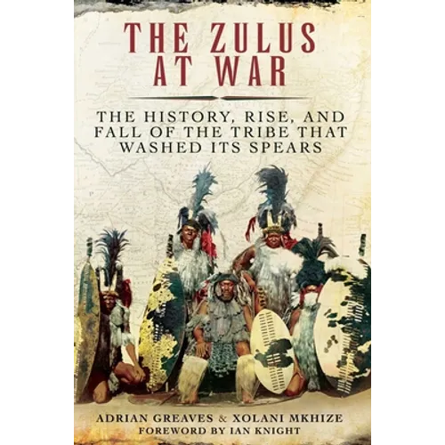 The Zulus at War: The History, Rise, and Fall of the Tribe That Washed Its Spears