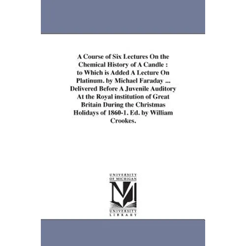 A Course of Six Lectures On the Chemical History of A Candle: to Which is Added A Lecture On Platinum. by Michael Faraday ... Delivered Before A Juven
