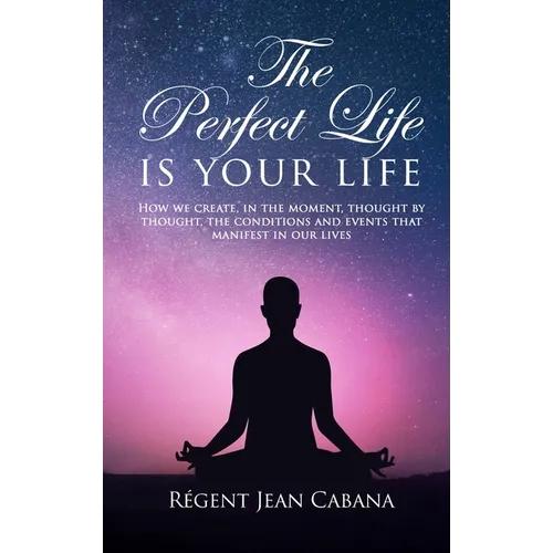 THE PERFECT LIFE Is Your Life: How we create, in the moment, thought by thought, the conditions and events that manifest in our lives
