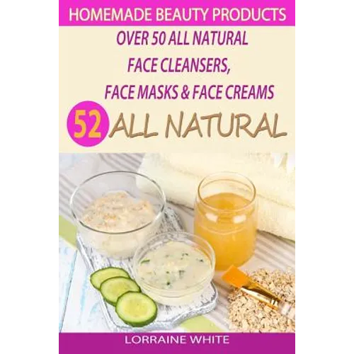 Homemade Beauty Products: Over 50 All Natural Recipes For Face Masks, Facial Cleansers & Face Creams: Natural Organic Skin Care Recipes For Yout