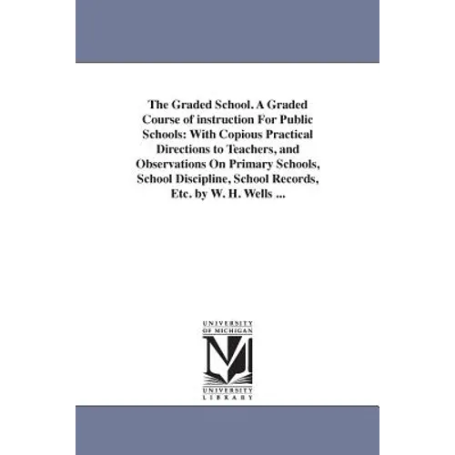 The Graded School. A Graded Course of instruction For Public Schools: With Copious Practical Directions to Teachers, and Observations On Primary Schoo