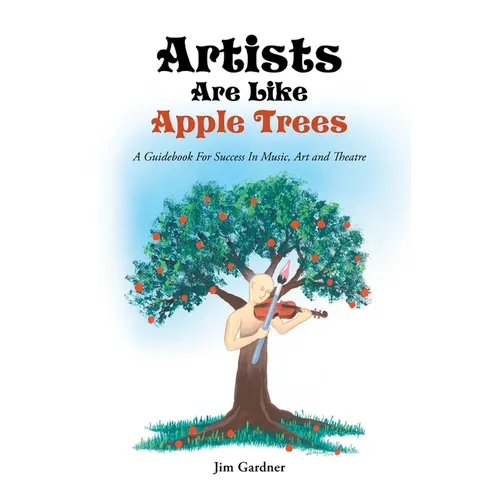 Artists Are Like Apple Trees: A Guidebook For Success In Music, Art and Theatre