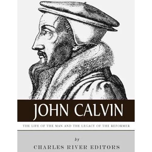 John Calvin: The Life of the Man and the Legacy of the Reformer
