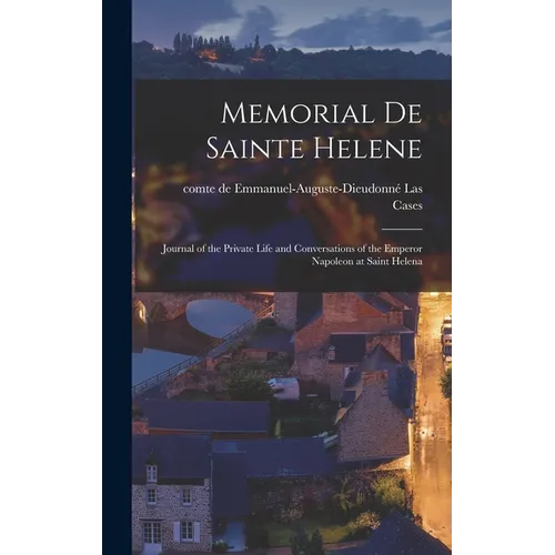 Memorial de Sainte Helene: Journal of the Private Life and Conversations of the Emperor Napoleon at Saint Helena
