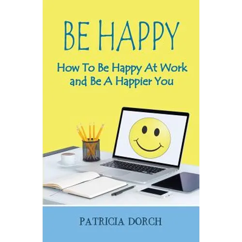 Be Happy How to Be Happy at Work and Be a Happier You