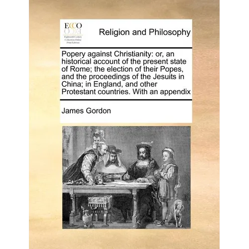 Popery Against Christianity: Or, an Historical Account of the Present State of Rome; The Election of Their Popes, and the Proceedings of the Jesuit