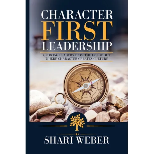 Character First Leadership: Growing Leaders From The Inside Out Where Character Creates Culture