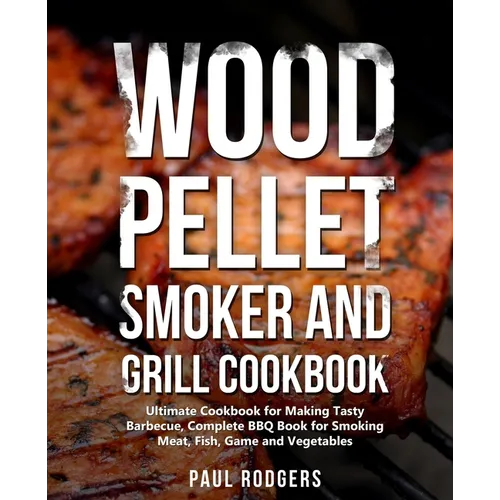 Wood Pellet Smoker and Grill Cookbook: Ultimate Cookbook for Making Tasty Barbecue, Complete BBQ Book for Smoking Meat, Fish, Game and Vegetables