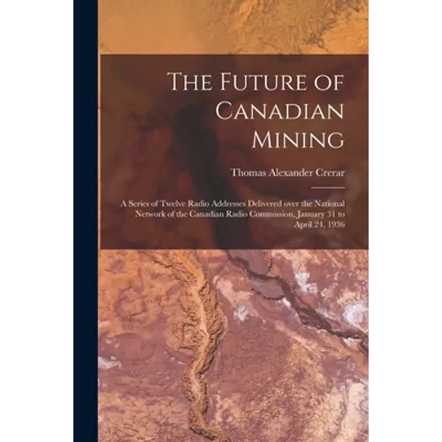 The Future of Canadian Mining: a Series of Twelve Radio Addresses Delivered Over the National Network of the Canadian Radio Commission, January 31 to