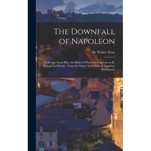The Downfall of Napoleon: His Escape From Elba, the Battle of Waterloo, Captivity in St. Helena, and Death; From Sir Walter Scott's Life of Napo