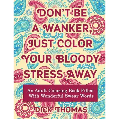 Don't be a Wanker, Just Color Your Bloody Stress Away: An Adult Coloring Book Filled with Wonderful Swear Words