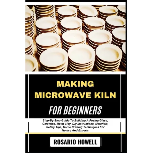 Making Microwave Kiln for Beginners: Step-By-Step Guide To Building A Fusing Glass, Ceramics, Metal Clay, Diy Instructions, Materials, Safety Tips, Ho
