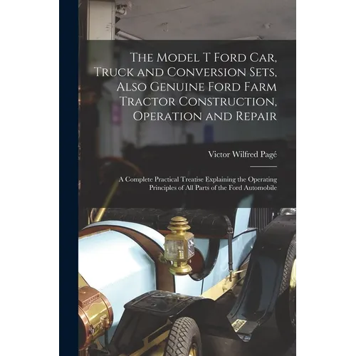The Model T Ford Car, Truck and Conversion Sets, Also Genuine Ford Farm Tractor Construction, Operation and Repair: A Complete Practical Treatise Expl