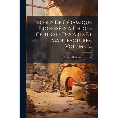 Leçons De CÃ(c)ramique ProfessÃ(c)es Ã L'Ã(c)cole Centrale Des Arts Et Manufactures, Volume 1...