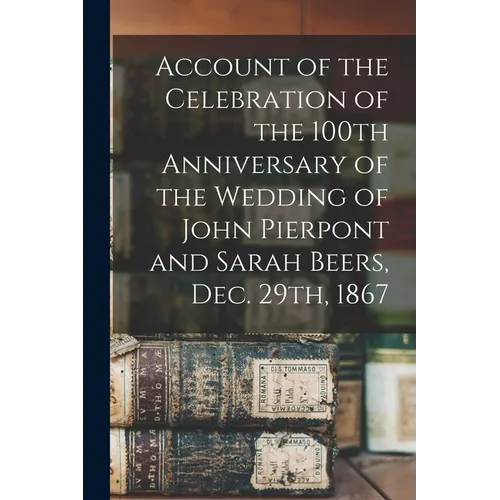 Account of the Celebration of the 100th Anniversary of the Wedding of John Pierpont and Sarah Beers, Dec. 29th, 1867