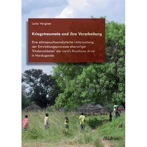 Kriegstraumata und ihre Verarbeitung. Eine ethnopsychoanalytische Untersuchung der Entwicklungsprozesse ehemaliger 'Kindersoldaten' der Lord's Resista