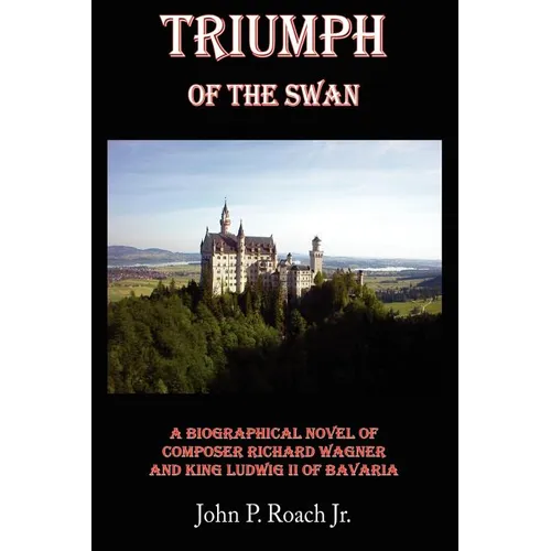 Triumph Of The Swan: A Biographical Novel of Composer Richard Wagner and King Ludwig II of Bavaria