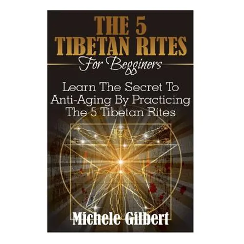 The 5 Tibetan Rites For Beginners: Learn The Secret To Anti-Aging By Practicing The 5 Tibetan Rites
