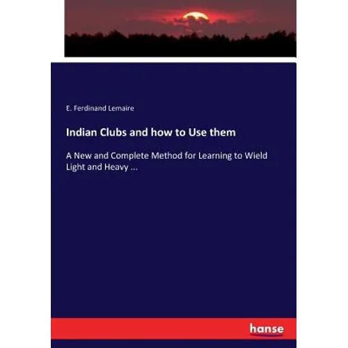Indian Clubs and how to Use them: A New and Complete Method for Learning to Wield Light and Heavy ...